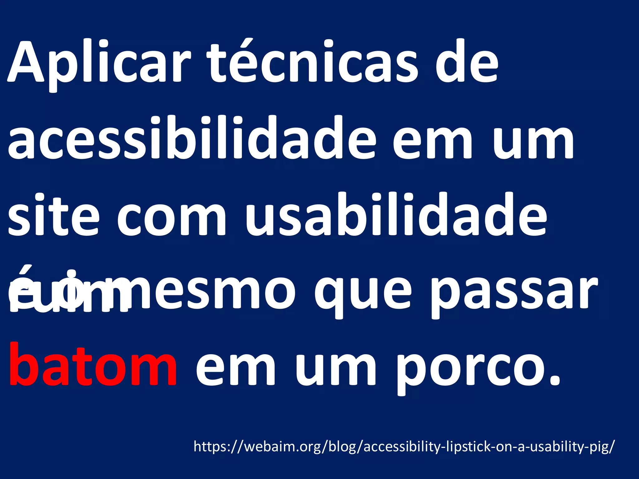 Aplicar técnicas de
acessibilidade em um
site com usabilidade
ruim
https://webaim.org/blog/accessibility-lipstick-on-a-usability-pig/
é o mesmo que passar
batom em um porco.
 