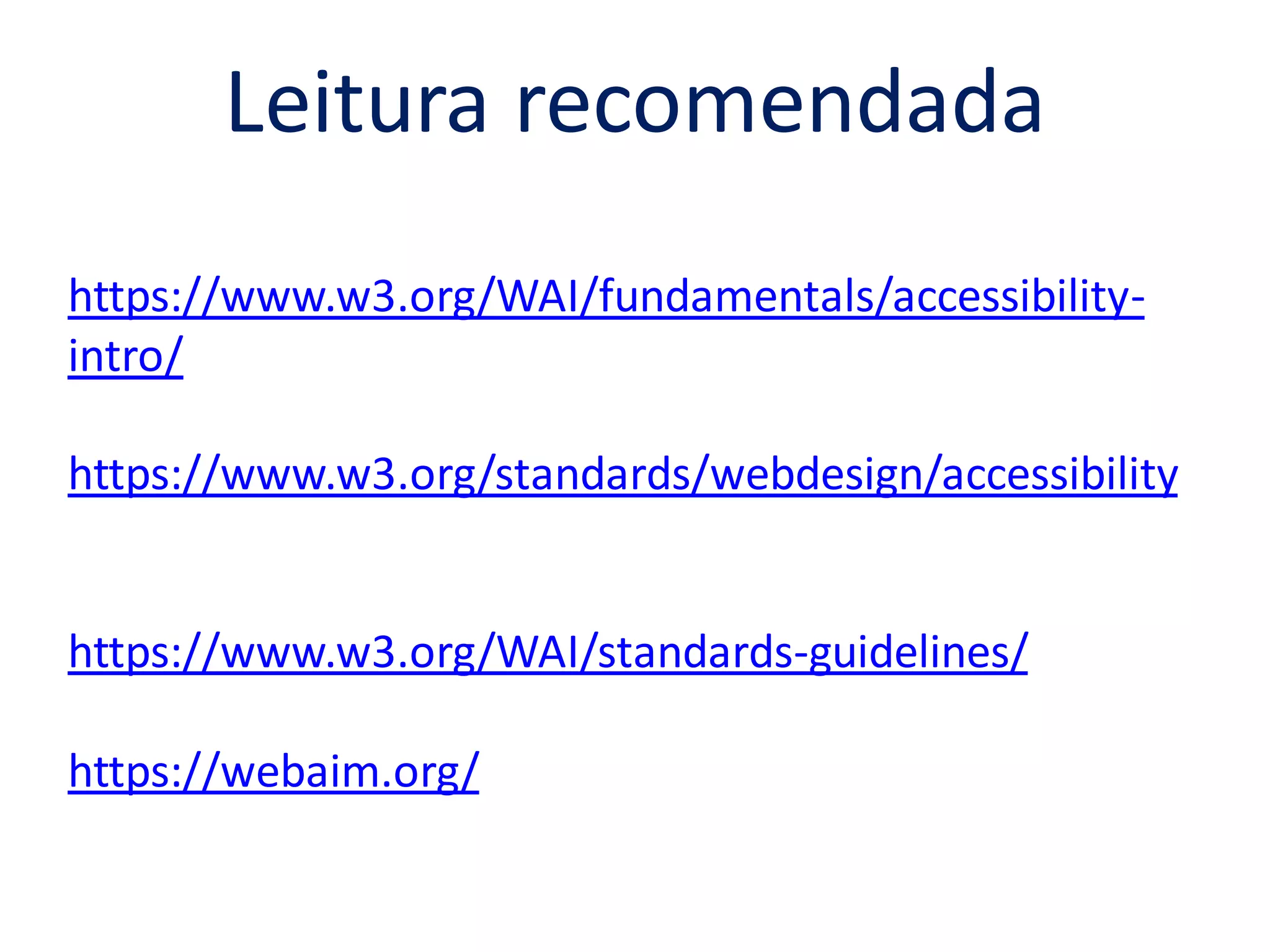 Leitura recomendada
https://www.w3.org/WAI/fundamentals/accessibility-
intro/
https://www.w3.org/standards/webdesign/accessibility
https://www.w3.org/WAI/standards-guidelines/
https://webaim.org/
 