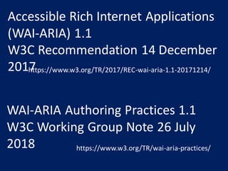 WAI-ARIA Authoring Practices 1.1
W3C Working Group Note 26 July
2018 https://www.w3.org/TR/wai-aria-practices/
Accessible Rich Internet Applications
(WAI-ARIA) 1.1
W3C Recommendation 14 December
2017https://www.w3.org/TR/2017/REC-wai-aria-1.1-20171214/
 
