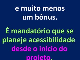 e muito menos
um bônus.
É mandatório que se
planeje acessibilidade
desde o início do
 