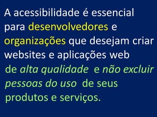 A acessibilidade é essencial
para desenvolvedores e
organizações que desejam criar
websites e aplicações web
de alta qualidade e não excluir
pessoas do uso de seus
produtos e serviços.
 