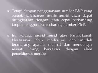 Tetapi dengan pengguanaan sumber P&P yang sesuai, kefahaman murid-murid akan dapat ditingkatkan dengan lebih cepat berbanding tanpa menggunakan sebarang sumber P&P.Ini kerana, murid-murid atau kanak-kanak khususnya lebih cenderung dan mudah terangsang apabila melihat dan mendengar sesuatu yang berkaitan dengan alam persekitaran mereka.