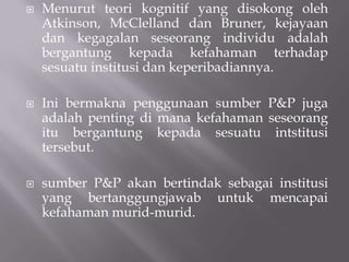 Menurut teori kognitif yang disokong oleh Atkinson, McClelland dan Bruner, kejayaan dan kegagalan seseorang individu adalah bergantung kepada kefahaman terhadap sesuatu institusi dan keperibadiannya.Ini bermakna penggunaan sumber P&P juga adalah penting di mana kefahaman seseorang itu bergantung kepada sesuatu intstitusi tersebut.sumber P&P akan bertindak sebagai institusi yang bertanggungjawab untuk mencapai kefahaman murid-murid.