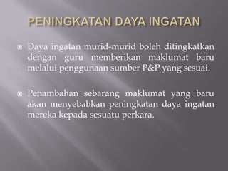 PENINGKATAN DAYA INGATANDaya ingatan murid-murid boleh ditingkatkan dengan guru memberikan maklumat baru melalui penggunaan sumber P&P yang sesuai. Penambahan sebarang maklumat yang baru akan menyebabkan peningkatan daya ingatan mereka kepada sesuatu perkara. 