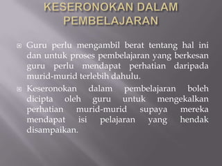 KESERONOKAN DALAM PEMBELAJARAN Guru perlu mengambil berat tentang hal ini dan untuk proses pembelajaran yang berkesan guru perlu mendapat perhatian daripada murid-murid terlebih dahulu.Keseronokan dalam pembelajaran boleh dicipta oleh guru untuk mengekalkan perhatian murid-murid supaya mereka mendapat isi pelajaran yang hendak disampaikan. 