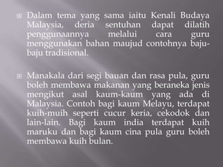 Dalam tema yang sama iaitu Kenali Budaya Malaysia, deria sentuhan dapat dilatih penggunaannya melalui cara guru menggunakan bahan maujud contohnya baju-baju tradisional. Manakala dari segi bauan dan rasa pula, guru boleh membawa makanan yang beraneka jenis mengikut asal kaum-kaum yang ada di Malaysia. Contoh bagi kaum Melayu, terdapat kuih-muih seperti cucur keria, cekodok dan lain-lain. Bagi kaum india terdapat kuih maruku dan bagi kaum cina pula guru boleh membawa kuih bulan.