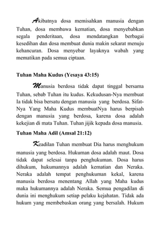 Akibatnya dosa memisahkan manusia dengan
Tuhan, dosa membawa kematian, dosa menyebabkan
segala penderitaan, dosa mendatangkan berbagai
kesedihan dan dosa membuat dunia makin sekarat menuju
kehancuran. Dosa menyebar layaknya wabah yang
mematikan pada semua ciptaan.
Tuhan Maha Kudus (Yesaya 43:15)
Manusia berdosa tidak dapat tinggal bersama
Tuhan, sebab Tuhan itu kudus. Kekudusan-Nya membuat
Ia tidak bisa bersatu dengan manusia yang berdosa. Sifat-
Nya Yang Maha Kudus membuatNya harus berpisah
dengan manusia yang berdosa, karena dosa adalah
kekejian di mata Tuhan. Tuhan jijik kepada dosa manusia.
Tuhan Maha Adil (Amsal 21:12)
Keadilan Tuhan membuat Dia harus menghukum
manusia yang berdosa. Hukuman dosa adalah maut. Dosa
tidak dapat selesai tanpa penghukuman. Dosa harus
dihukum, hukumannya adalah kematian dan Neraka.
Neraka adalah tempat penghukuman kekal, karena
manusia berdosa menentang Allah yang Maha kudus
maka hukumannya adalah Neraka. Semua pengadilan di
dunia ini menghukum setiap pelaku kejahatan. Tidak ada
hukum yang membebaskan orang yang bersalah. Hukum
 