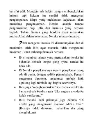 bersifat adil. Mungkin ada hakim yang membengkokkan
hukum tapi hukum itu sendiri tidak mengenal
pengampunan. Siapa yang melakukan kejahatan akan
menerima penghukuman. Neraka adalah tempat
penghukuman bagi Iblis dan manusia yang berdosa
kepada Tuhan. Semua yang berdosa akan merasakan
murka Allah dalam kekelaman Neraka selama-lamanya.
Fakta mengenai neraka ini disembunyikan dan di
manipulasi oleh Iblis agar manusia tidak mengetahui
hukuman Tuhan terhadap manusia berdosa.
 Iblis membuat ajaran yang menyatakan neraka itu
bukanlah sebuah tempat yang nyata, neraka itu
tidak ada.
 Di Neraka penyiksaannya seperti penyiksaan yang
ada di dunia, dengan sedikit penambahan. Pencuri
tangannya dipotong, tangannya tumbuh lagi,
dipotong lagi, tumbuh lagi begitu seterusnya.
 Iblis juga “menghembuskan” ide bahwa neraka itu
hanya sebuah keadaan saja “Jika engkau menderita
itulah neraka-mu.”
 Iblis melalui nabi palsunya juga berkata “Di
neraka yang menghukum manusia adalah Iblis”.
(Iblisnya tidak dihukum, melainkan dia yang
menghukum).
 