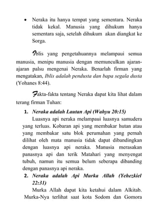  Neraka itu hanya tempat yang sementara. Neraka
tidak kekal. Manusia yang dihukum hanya
sementara saja, setelah dihukum akan diangkat ke
Sorga.
Iblis yang pengetahuannya melampaui semua
manusia, menipu manusia dengan memunculkan ajaran-
ajaran palsu mengenai Neraka. Benarlah firman yang
mengatakan, Iblis adalah pendusta dan bapa segala dusta
(Yohanes 8:44).
Fakta-fakta tentang Neraka dapat kita lihat dalam
terang firman Tuhan:
1. Neraka adalah Lautan Api (Wahyu 20:15)
Luasnya api neraka melampaui luasnya samudera
yang terluas. Kobaran api yang membakar hutan atau
yang membakar satu blok perumahan yang pernah
dilihat oleh mata manusia tidak dapat dibandingkan
dengan luasnya api neraka. Manusia merasakan
panasnya api dan terik Matahari yang menyengat
tubuh, namun itu semua belum seberapa dibanding
dengan panasnya api neraka.
2. Neraka adalah Api Murka Allah (Yehezkiel
22:31)
Murka Allah dapat kita ketahui dalam Alkitab.
Murka-Nya terlihat saat kota Sodom dan Gomora
 