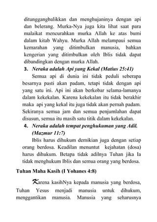 ditunggangbalikkan dan menghujaninya dengan api
dan belerang. Murka-Nya juga kita lihat saat para
malaikat mencurahkan murka Allah ke atas bumi
dalam kitab Wahyu. Murka Allah melampaui semua
kemarahan yang ditimbulkan manusia, bahkan
kengerian yang ditimbulkan oleh Iblis tidak dapat
dibandingkan dengan murka Allah.
3. Neraka adalah Api yang Kekal (Matius 25:41)
Semua api di dunia ini tidak peduli seberapa
besarnya pasti akan padam, tetapi tidak dengan api
yang satu ini. Api ini akan berkobar selama-lamanya
dalam kekekalan. Karena kekekalan itu tidak berakhir
maka api yang kekal itu juga tidak akan pernah padam.
Sekiranya semua jam dan semua penjumlahan dapat
disusun, semua itu masih satu titik dalam kekekalan.
4. Neraka adalah tempat penghukuman yang Adil.
(Mazmur 11:7)
Iblis harus dihukum demikian juga dengan setiap
orang berdosa. Keadilan menuntut kejahatan (dosa)
harus dihukum. Betapa tidak adilnya Tuhan jika Ia
tidak menghukum Iblis dan semua orang yang berdosa.
Tuhan Maha Kasih (I Yohanes 4:8)
Karena kasihNya kepada manusia yang berdosa,
Tuhan Yesus menjadi manusia untuk dihukum,
menggantikan manusia. Manusia yang seharusnya
 