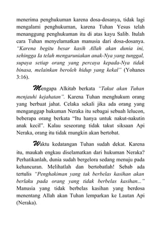 menerima penghukuman karena dosa-dosanya, tidak lagi
mengalami penghukuman, karena Tuhan Yesus telah
menanggung penghukuman itu di atas kayu Salib. Itulah
cara Tuhan menyelamatkan manusia dari dosa-dosanya.
“Karena begitu besar kasih Allah akan dunia ini,
sehingga Ia telah mengaruniakan anak-Nya yang tunggal,
supaya setiap orang yang percaya kepada-Nya tidak
binasa, melainkan beroleh hidup yang kekal” (Yohanes
3:16).
Mengapa Alkitab berkata “Takut akan Tuhan
menjauhi kejahatan”. Karena Tuhan menghukum orang
yang berbuat jahat. Celaka sekali jika ada orang yang
menganggap hukuman Neraka itu sebagai sebuah lelucon,
beberapa orang berkata “Itu hanya untuk nakut-nakutin
anak kecil”. Kalau seseorang tidak takut siksaan Api
Neraka, orang itu tidak mungkin akan bertobat.
Waktu kedatangan Tuhan sudah dekat. Karena
itu, maukah engkau diselamatkan dari hukuman Neraka?
Perhatikanlah, dunia sudah bergelora sedang menuju pada
kehancuran. Melihatlah dan bertobatlah! Sebab ada
tertulis “Penghakiman yang tak berbelas kasihan akan
berlaku pada orang yang tidak berbelas kasihan...”
Manusia yang tidak berbelas kasihan yang berdosa
menentang Allah akan Tuhan lemparkan ke Lautan Api
(Neraka).
 
