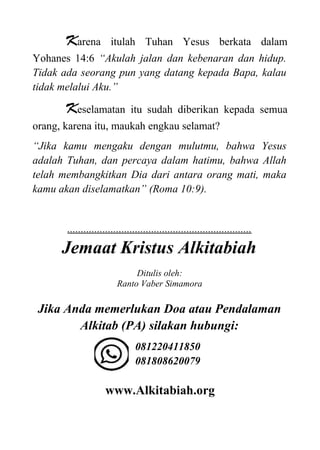 Karena itulah Tuhan Yesus berkata dalam
Yohanes 14:6 “Akulah jalan dan kebenaran dan hidup.
Tidak ada seorang pun yang datang kepada Bapa, kalau
tidak melalui Aku.”
Keselamatan itu sudah diberikan kepada semua
orang, karena itu, maukah engkau selamat?
“Jika kamu mengaku dengan mulutmu, bahwa Yesus
adalah Tuhan, dan percaya dalam hatimu, bahwa Allah
telah membangkitkan Dia dari antara orang mati, maka
kamu akan diselamatkan” (Roma 10:9).
....................................................................
Jemaat Kristus Alkitabiah
Ditulis oleh:
Ranto Vaber Simamora
Jika Anda memerlukan Doa atau Pendalaman
Alkitab (PA) silakan hubungi:
081220411850
081808620079
www.Alkitabiah.org
 