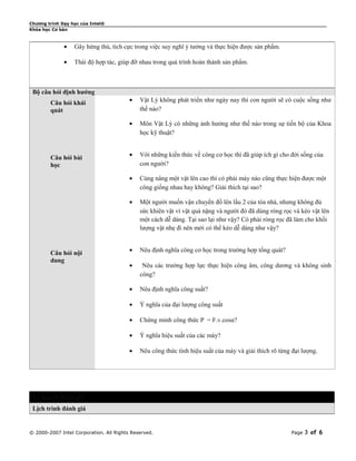 Chương trình Dạy học của Intel® 
Khóa học Cơ bản 
· Gây hứng thú, tích cực trong việc suy nghĩ ý tưởng và thực hiện được sản phẩm. 
· Thái độ hợp tác, giúp đỡ nhau trong quá trình hoàn thành sản phẩm. 
Bộ câu hỏi định hướng 
Câu hỏi khái 
quát 
· Vật Lý không phát triển như ngày nay thì con người sẽ có cuộc sống như 
thế nào? 
· Môn Vật Lý có những ảnh hưởng như thế nào trong sự tiến bộ của Khoa 
học kỹ thuật? 
Câu hỏi bài 
học 
· Với những kiến thức về công cơ học thì đã giúp ích gì cho đời sống của 
con người? 
· Cùng nâng một vật lên cao thì có phải máy nào cũng thực hiện được một 
công giống nhau hay không? Giải thích tại sao? 
· Một người muốn vận chuyển đồ lên lầu 2 của tòa nhà, nhưng không đủ 
sức khiên vật vì vật quá nặng và người đó đã dùng ròng rọc và kéo vật lên 
một cách dễ dàng. Tại sao lại như vậy? Có phải ròng rọc đã làm cho khối 
lượng vật nhẹ đi nên mới có thể kéo dễ dàng như vậy? 
Câu hỏi nội 
dung 
· Nêu định nghĩa công cơ học trong trường hợp tổng quát? 
· Nêu các trường hợp lực thực hiện công âm, công dương và không sinh 
công? 
· Nêu định nghĩa công suất? 
· Ý nghĩa của đại lượng công suất 
· Chứng minh công thức P = F.v.cosα? 
· Ý nghĩa hiệu suất của các máy? 
· Nêu công thức tính hiệu suất của máy và giải thích rõ từng đại lượng. 
Kế hoạch đánh giá 
Lịch trình đánh giá 
© 2000-2007 Intel Corporation. All Rights Reserved. Page 3 of 6 
 