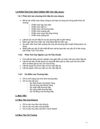 © Copyright Envision SBS. 2004. All rights reserved. Protected by the copyright laws of the United States & Canada and by international treaties. IT IS ILLEGAL
AND STRICTL Y PROHIBITED TO DISTRIBUTE, PUBLISH, OFFER FOR SALE, LICENSE OR SUBLICENSE, GIVE OR DISCLOSE TO ANY OTHER PARTY ,
THIS PRODUCT IN HARD COPY OR DIGIT AL FORM. ALL OFFENDERS WILL BE SUED IN A COURT OF LAW.


1.6 PHÂN TÍCH CÁC HỌAT ĐỘNG TIẾP THỊ ( Nếu được)

    1.6.1 Phân tích các chương trình tiếp thị của công ty

         ·      Mô tả các chiến lược được công ty của bạn sử dụng cho từng phân khúc thị
                trường.
                       o Chiến lược tạo mục tiêu
                       o Chiến lược định vị
                       o Chiến lược về thương hiệu
                       o Chiến lược quảng cáo
                       o Chiến lược quan hệ công chúng
                       o Chiến lược quảng bá

         ·      Liệt kê các chi phí tiếp thị và các phương tiện truyền thông.
         ·      Đánh giá việc thực hiện các hoạt động tiếp thị hiện nay.
         ·      So sánh việc thực hiện quảng cáo của các phượng tiện truyền thông được sử
                dụng.
         ·      Nhận biết các yếu tố cần thiết để xem xét lại dựa trên các yếu tố ở trên trong
                bản Phân Tích Tình Hình.

     1.6.2          Phân Tích Các Nguồn Lực Và Tiêu Chuẩn

         ·      Cho biết kỹ năng và kinh nghiệm của giám đốc và nhân viên phụ trách tiếp thị.
         ·      Liệt kê các tiêu chuẩn được sử dụng để đánh giá sự hiệu quả của các chiến
                dịch và đánh giá sự hữu ích của chúng.
         ·      Liệt kê nguồn tài chính hiện có cho việc tiếp thị.
         ·      Liệt kê nguồn nhân lực hiện có cho việc tiếp thị.


     1.6.3          Ưu Điểm của Thương hiệu

         ·      Chỉ ra tình trạng của hình ảnh thương hiệu
         ·      Chỉ ra mức độ của :
                      - Sự thân thuộc của khách hàng
                      - Sự hài lòng của khách hàng
                      - Sự nhận biết thương hiệu
                      - Sự công nhận thương hiệu
                      - Sự nổi tiếng của thương hiệu

2. MỤC TIÊU

2.1 Mục Tiêu Của Công ty

         ·      Chỉ ra các mục tiêu của công ty
         ·      Chỉ ra các mục tiêu của bộ phận
         ·      Chỉ ra các mục tiêu của đơn vị kinh doanh


2.2 Mục Tiêu Thị Trường



                                                                                                                                                            11
 