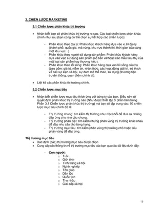 © Copyright Envision SBS. 2004. All rights reserved. Protected by the copyright laws of the United States & Canada and by international treaties. IT IS ILLEGAL
AND STRICTL Y PROHIBITED TO DISTRIBUTE, PUBLISH, OFFER FOR SALE, LICENSE OR SUBLICENSE, GIVE OR DISCLOSE TO ANY OTHER PARTY ,
THIS PRODUCT IN HARD COPY OR DIGIT AL FORM. ALL OFFENDERS WILL BE SUED IN A COURT OF LAW.


3. CHIẾN LƯỢC MARKETING

         3.1 Chiến lược phân khúc thị trường

         ·      Nhận biết bạn sẽ phân khúc thị trường ra sao. Các loại chiến lược phân khúc
                chính như sau (bạn cũng có thể chọn sự kết hợp các chiến lược):

                         -      Phân khúc theo địa lý: Phân khúc khách hàng dựa vào vị trí địa lý
                                (thành phố, quốc gia, mã vùng, khu vực thành thị, thời gian của cùng
                                một khu vực...).
                         -      Phân khúc theo người sử dụng sản phẩm: Phân khúc khách hàng
                                dựa vào việc sử dụng sản phẩm (số tiền và/hoặc các mẫu tiêu thụ của
                                một loại sản phẩm hay thương hiệu).
                         -      Phân khúc theo lối sống: Phân khúc hàng dựa vào lối sống của họ
                                (bao gồm: giá trị, niềm tin, nhận thức, các hoạt động giải trí, sở thích
                                về các sự kiện xã hội, sự đam mê thể thao, sử dụng phương tiện
                                truyền thông, quan điểm chính trị).

         ·      Liệt kê các phân khúc thị trường chính.

         3.2 Chiến lược mục tiêu

         ·      Nhận biết chiến lược mục tiêu thích ứng với công ty của bạn. Điều này sẽ
                quyết định phân khúc thị trường nào (Như được thiết lập ở phần trên trong
                Phần 3.1 Chiến lược phân khúc thị trường) mà bạn sẽ tập trung vào. 03 chiến
                lược mục tiêu chính đó là:

                         -      Thị trường chung: tìm kiếm thị trường như một khối để đưa ra những
                                đáp ứng cho nhu cầu chung.
                         -      Thị trường phân biệt: tìm kiếm những phân vùng thị trường khác nhau
                                để đáp nhu cầu cho từng hạng.
                         -      Thị trường mục tiêu: tìm kiếm phân vùng thị trưởng nhỏ hoặc tiểu
                                phân vùng để đáp ứng.

Thị trường mục tiêu
      · Xác định (các) thị trường mục tiêu được chọn
      · Cung cấp các thông tin về thị trường mục tiêu của bạn qua các dữ liệu dưới đây:

                         -      Con người:
                                     o Tuổi
                                     o Giới tính
                                     o Tình trạng xã hội
                                     o Nghề nghiệp
                                     o Tôn giáo
                                     o Dân tộc
                                     o Quốc tịch
                                     o Thu nhập
                                     o Giai cấp xã hội




                                                                                                                                                            13
 