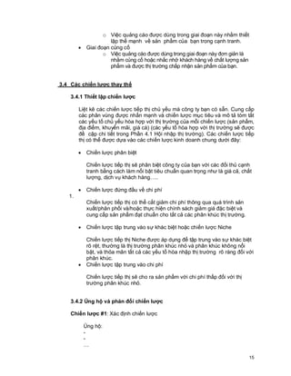 © Copyright Envision SBS. 2004. All rights reserved. Protected by the copyright laws of the United States & Canada and by international treaties. IT IS ILLEGAL
AND STRICTL Y PROHIBITED TO DISTRIBUTE, PUBLISH, OFFER FOR SALE, LICENSE OR SUBLICENSE, GIVE OR DISCLOSE TO ANY OTHER PARTY ,
THIS PRODUCT IN HARD COPY OR DIGIT AL FORM. ALL OFFENDERS WILL BE SUED IN A COURT OF LAW.


                                      o Việc quảng cáo được dùng trong giai đoạn này nhằm thiết
                                         lập thế mạnh về sản phẩm của bạn trong cạnh tranh.
                         ·     Giai đoạn củng cố
                                      o Việc quảng cáo được dùng trong giai đoạn này đơn giản là
                                         nhằm củng cố hoặc nhắc nhở khách hàng về chất lượng sản
                                         phẩm và được thị trường chấp nhận sản phẩm của bạn.


          3.4 Các chiến lược thay thế

                   3.4.1 Thiết lập chiến lược

                         Liệt kê các chiến lược tiếp thị chủ yếu mà công ty bạn có sẵn. Cung cấp
                         các phân vùng được nhấn mạnh và chiến lược mục tiêu và mô tả tóm tắt
                         các yếu tố chủ yếu hòa hợp với thị trường của mỗi chiến lược (sản phẩm,
                         địa điểm, khuyến mãi, giá cà) (các yếu tố hòa hợp với thị trường sẽ được
                         đề cập chi tiết trong Phần 4.1 Hội nhập thị trường). Các chiến lược tiếp
                         thị có thể được dựa vào các chiến lược kinh doanh chung dưới đây:

                         ·     Chiến lược phân biệt

                               Chiến lược tiếp thị sẽ phân biệt công ty của bạn với các đối thủ cạnh
                               tranh bằng cách làm nổi bật tiêu chuẩn quan trọng như là giá cả, chất
                               lượng, dịch vụ khách hàng…..

                         ·     Chiến lược đứng đầu về chi phí
                  1.
                               Chiến lược tiếp thị có thể cắt giảm chi phí thông qua quá trình sản
                               xuất/phân phối và/hoặc thực hiện chính sách giảm giá đặc biệt và
                               cung cấp sản phẩm đạt chuẩn cho tất cả các phân khúc thị trường.

                         ·     Chiến lược tập trung vào sự khác biệt hoặc chiến lược Niche

                               Chiến lược tiếp thị Niche được áp dụng để tập trung vào sự khác biệt
                               rõ rệt, thường là thị trường phân khúc nhỏ và phân khúc không nổi
                               bật, và thỏa mãn tất cả các yếu tố hòa nhập thị trường rõ ràng đối với
                               phân khúc.
                         ·     Chiến lược tập trung vào chi phí

                               Chiến lược tiếp thị sẽ cho ra sản phẩm với chi phí thấp đối với thị
                               trường phân khúc nhỏ.


                   3.4.2 Ủng hộ và phản đối chiến lược

                   Chiến lược #1: Xác định chiến lược

                             Ủng hộ:
                             -
                             -
                             …

                                                                                                                                                            15
 