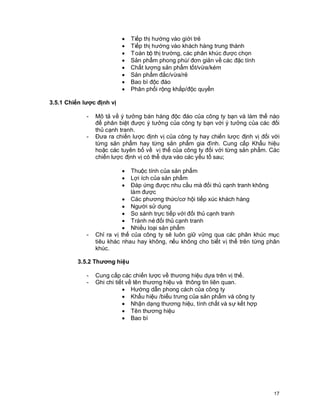 © Copyright Envision SBS. 2004. All rights reserved. Protected by the copyright laws of the United States & Canada and by international treaties. IT IS ILLEGAL
AND STRICTL Y PROHIBITED TO DISTRIBUTE, PUBLISH, OFFER FOR SALE, LICENSE OR SUBLICENSE, GIVE OR DISCLOSE TO ANY OTHER PARTY ,
THIS PRODUCT IN HARD COPY OR DIGIT AL FORM. ALL OFFENDERS WILL BE SUED IN A COURT OF LAW.


                                                  ·     Tiếp thị hướng vào giới trẻ
                                                  ·     Tiếp thị hướng vào khách hàng trung thành
                                                  ·     T oàn bộ thị trường, các phân khúc được chọn
                                                  ·     Sản phẩm phong phú/ đơn giản về các đặc tính
                                                  ·     Chất lượng sản phẩm tốt/vừa/kém
                                                  ·     Sản phẩm đắc/vừa/rẻ
                                                  ·     Bao bì độc đáo
                                                  ·     Phân phối rộng khắp/độc quyền

3.5.1 Chiến lược định vị

                         -      Mô tả về ý tưởng bán hàng độc đáo của công ty bạn và làm thế nào
                                để phân biệt được ý tưởng của công ty bạn với ý tưởng của các đối
                                thủ cạnh tranh.
                         -      Đưa ra chiến lược định vị của công ty hay chiến lược định vị đối với
                                từng sản phẩm hay từng sản phẩm gia đình. Cung cấp Khẩu hiệu
                                hoặc các tuyên bố về vị thế của công ty đối với từng sản phẩm. Các
                                chiến lược định vị có thể dựa vào các yếu tố sau;

                                                  ·
                                              Thuộc tính của sản phẩm
                                                  ·
                                              Lợi ích của sản phẩm
                                                  ·
                                              Đáp ứng được nhu cầu mà đối thủ cạnh tranh không
                                              làm được
                                           · Các phương thức/cơ hội tiếp xúc khách hàng
                                           · Người sử dụng
                                           · So sánh trực tiếp với đối thủ cạnh tranh
                                           · Tránh né đối thủ cạnh tranh
                                           · Nhiều loại sản phẩm
                         -      Chỉ ra vị thế của công ty sẽ luôn giữ vững qua các phân khúc mục
                                tiêu khác nhau hay không, nếu không cho biết vị thế trên từng phân
                                khúc.

                   3.5.2 Thương hiệu

                         -      Cung cấp các chiến lược về thương hiệu dựa trên vị thế.
                         -      Ghi chi tiết về tên thương hiệu và thông tin liên quan.
                                           · Hướng dẫn phong cách của công ty
                                           · Khẩu hiệu /biểu trưng của sản phẩm và công ty
                                           · Nhận dạng thương hiệu, tính chất và sự kết hợp
                                           · Tên thương hiệu
                                           · Bao bì




                                                                                                                                                            17
 
