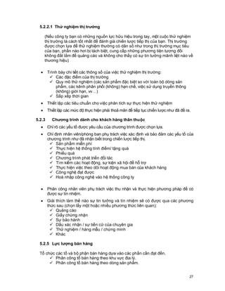 © Copyright Envision SBS. 2004. All rights reserved. Protected by the copyright laws of the United States & Canada and by international treaties. IT IS
ILLEGAL AND STRICTL Y PROHIBITED TO DISTRIBUTE, PUBLISH, OFFER FOR SALE, LICENSE OR SUBLICENSE, GIVE OR DISCLOSE TO ANY
OTHER PARTY , THIS PRODUCT IN HARD COPY OR DIGIT AL FORM. ALL OFFENDERS WILL BE SUED IN A COURT OF LAW.


    5.2.2.1 Thử nghiệm thị trường

          (Nếu công ty bạn có những nguồn lực hữu hiệu trong tay, một cuộc thử nghiệm
          thị trường là cách tốt nhất để đánh giá chiến lược tiếp thị của bạn. Thị trường
          được chọn lựa để thử nghiệm thường có dân số như trong thị trường mục tiêu
          của bạn, phần nào hơi bị tách biệt, cung cấp những phương tiện tương đối
          không đắt lắm để quảng cáo và không cho thấy có sự tin tưởng mãnh liệt nào về
          thương hiệu)

      ·     Trình bày chi tiết các thông số của việc thử nghiệm thị trường:
             ü Các đặc điểm của thị trường
             ü Quy mô thử nghiệm (các sản phẩm đặc biệt so với toàn bộ dòng sản
                phẩm, các kênh phân phối (không) hạn chế, việc sử dụng truyền thông
                (không) giới hạn, vv…)
             ü Sắp xếp thời gian
      ·     Thiết lập các tiêu chuẩn cho việc phân tích sự thực hiện thử nghiệm
      ·     Thiết lập các mức độ thực hiện phải thoả mãn để tiếp tục chiến lược như đã đề ra.

 5.2.3           Chương trình dành cho khách hàng thân thuộc
      ·     Chỉ rõ các yếu tố được yêu cầu của chương trình được chọn lựa.
      ·     Chỉ định nhân viên/phòng ban phụ trách việc xác định và bảo đảm các yếu tố của
            chương trình như đã nhận biết trong chiến lược tiếp thị.
             ü Sản phẩm miễn phí
             ü Thực hiện hệ thống tính điểm/ tặng quà
             ü Phiếu quà
             ü Chương trình phát triển đối tác
             ü Tìm kiếm các hoạt động, sự kiện xã hội để hỗ trợ
             ü Thực hiện việc theo dõi hoạt động mua bán của khách hàng
             ü Công nghệ đạt được
             ü Hoà nhập công nghệ vào hệ thống công ty

      ·     Phân công nhân viên phụ trách việc thu nhận và thực hiện phương pháp để có
            được sự tín nhiệm.
      ·     Giải thích làm thế nào sự tin tưởng và tín nhiệm sẽ có được qua các phương
            thức sau (chọn lấy một hoặc nhiều phương thức liên quan):
              ü Quảng cáo
              ü Giấy chứng nhận
              ü Sự bảo hành
              ü Dấu xác nhận / sự tiến cử của chuyên gia
              ü Thử nghiệm / hàng mẫu / chứng minh
              ü Khác

    5.2.5 Lực lượng bán hàng

    Tổ chức các tổ và bộ phận bán hàng dựa vào các phần cần đạt đến.
         ü Phân công tổ bán hàng theo khu vực địa lý.
         ü Phân công tổ bán hàng theo dòng sản phẩm.


                                                                                                                                                          27
 