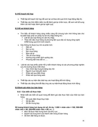 © Copyright Envision SBS. 2004. All rights reserved. Protected by the copyright laws of the United States & Canada and by international treaties. IT IS
ILLEGAL AND STRICTL Y PROHIBITED TO DISTRIBUTE, PUBLISH, OFFER FOR SALE, LICENSE OR SUBLICENSE, GIVE OR DISCLOSE TO ANY
OTHER PARTY , THIS PRODUCT IN HARD COPY OR DIGIT AL FORM. ALL OFFENDERS WILL BE SUED IN A COURT OF LAW.




6.4 Kế hoạch hội họp

      ·     Thiết lập kế hoạch hội họp để xem lại và theo dõi quá trình hoạt động tiếp thị.
      ·     Thiết lập các thời điểm kiểm tra để đánh giá lại chíên lược, để xem xét bổ sung
            thêm cái mới hoặc đánh giá lại ngân quỹ.

6.5 Hồ sơ khách hàng

      ·     Tìm hiểu về khách hàng càng nhiều càng tốt (nhưng luôn nhớ thông báo cho
            họ biết hoặc phải xin phép họ khi thu thập thông tin)
             ü Liệt kê các loại thông tin cần thu thập.
             ü Theo dõi việc mua hàng và phương tiện qua việc sử dụng công nghệ
                 CRM trong quá trình kinh doanh.
      ·     Các thông tin được lưu trữ và phân tích:
             ü    Dân số
             ü    Nơi cư trú
             ü    Nơi mua hàng
             ü    Mua cái gì
             ü    Tần số mua hàng
             ü    Hưởng ứng chiến dịch quảng cáo
             ü    Phương tiện trao đổi vv…..

      ·      Liệt kê các loại phiếu phản hồi ý kiến khách hàng và các phương pháp nghiên
            cứu thị trường được triển khai:
              ü     Các nhóm tập trung & bảng câu hỏi
              ü     Người mua hàng ẩn danh
              ü     Khảo sát qua điện thoại
              ü     Khảo sát qua trang web

      ·     Thiết lập các sự kiện đăc biệt hay các hoạt động để kích động.
      ·     Thiết lập các động thái để đáp ứng các sự kiện/hoạt động được kích động.

6.6 Đánh giá nhân lực bán hàng

    6.6.1 Các biến số thực hiện
      ·     Nhận       biết các biến số quan trọng để đánh giá việc thực hiện của nhân lực bán
            hàng
             ü          Số cuộc điện thoại thực hiện
             ü          Số lần đến
             ü          Số lần trưng bày

Số lượng khách hàng (sử dụng chỉ số, thí dụ: 1.000 + nhân viên = 100; 500-999
nhân viên = 90; 200-499 nhân viên = 80; vv…)
       ü Mức độ thực hiện trung bình của khu vực
       ü Doanh số trung bình của thành viên trong tổ bán hàng
       ü Số đơn đặt hàng có được

                                                                                                                                                          35
 