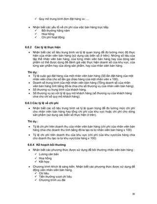 © Copyright Envision SBS. 2004. All rights reserved. Protected by the copyright laws of the United States & Canada and by international treaties. IT IS
ILLEGAL AND STRICTL Y PROHIBITED TO DISTRIBUTE, PUBLISH, OFFER FOR SALE, LICENSE OR SUBLICENSE, GIVE OR DISCLOSE TO ANY
OTHER PARTY , THIS PRODUCT IN HARD COPY OR DIGIT AL FORM. ALL OFFENDERS WILL BE SUED IN A COURT OF LAW.


              ü Quy mô trung bình đơn đặt hàng vv…..

      ·     Nhận biết các yếu tố về chi phí của việc bán hàng trực tiếp.
             ü    Bồi thường hằng năm
             ü    Hoa hồng
             ü    Chi phí hoạt động


 6.6.2        Các tỷ lệ thực hiện
      ·     Nhận biết các số liệu trung bình và tỷ lệ quan trọng để đo lường mức độ thực
            hiện của nhân viên bán hàng (sử dụng các biến số ở trên). Những số liệu của
            tập thể nhân viên bán hàng, của từng nhân viên bán hàng hay của dòng sản
            phẩm có thể được dùng để đánh giá việc thực hiện doanh số của khu vực, của
            từng sàn phẩm hay của dòng sản phẩm, hay của nhân viên bán hàng.

    Thí dụ:
     · Tỷ lệ cuộc gọi đặt hàng của một nhân viên bán hàng (Số lần đặt hàng của một
        nhân viên chia cho số lần gọi chào hàng của một nhân viên x 100).
     · Doanh số trung bình của một nhân viên bán hàng (Tổng doanh số của nhân
        viên bán hàng tính bằng đô-la chia cho số thương vụ của nhân viên bán hàng).
     · Số thương vụ trung bình của khách hàng.
     · Số thương vụ so với tỷ lệ quy mô khách hàng (số thương vụ của khách hàng
        chia cho chỉ số quy mô khách hàng).

 6.6.3 Các tỷ lệ về chi phí
      ·     Nhận biết các số liệu trung bình và tỷ lệ quan trọng để đo lường mức chi phí
            cho nhân viên bán hàng hay tổng chi phí của khu vực hoặc chi phí cho dòng
            sản phẩm (sử dụng các biến số thực hiện ở trên).

    Thí dụ :
      ·     Tỷ lệ chi phí trên doanh thu của nhân viên bán hàng (chi phí của nhân viên bán
            hàng chia cho doanh thu tính bằng đô-la tạo ra từ nhân viên bán hàng x 100)
      ·     Tỷ lệ chi phí trên doanh thu của khu vực (chi phí của khu vực/cửa hàng chia
            cho doanh thu tạo ra từ khu vực/cửa hàng x 100)

    6.6.4 Kế hoạch bồi thường
      ·     Nhận biết các phương thức được sử dụng để bôì thường nhân viên bán hàng :
             ü Lương căn bản
             ü Hoa hồng
             ü Kết hợp
      ·     Chương trình khích lệ sáng kiến. Nhận biết các phương thức được sử dụng để
            động viên nhân viên bán hàng.
             ü Chỉ tiêu
             ü Tiền thưởng vượt chỉ tiêu
             ü Chương trình ưu đãi



                                                                                                                                                          36
 