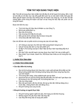 © Copyright Envision SBS. 2004. All rights reserved. Protected by the copyright laws of the United States & Canada and by international treaties. IT IS ILLEGAL
AND STRICTL Y PROHIBITED TO DISTRIBUTE, PUBLISH, OFFER FOR SALE, LICENSE OR SUBLICENSE, GIVE OR DISCLOSE TO ANY OTHER PARTY ,
THIS PRODUCT IN HARD COPY OR DIGIT AL FORM. ALL OFFENDERS WILL BE SUED IN A COURT OF LAW.



                                     TÓM TẮT NỘI DUNG THỰC HIỆN
Bản Tóm tắt nội dung thực hiện là Bản tóm tắt đầy đủ về kế hoạch thị trường. Bởi vì một
số nhà đầu tư chỉ đọc mục này để quyết định xem họ có nên dành nhiều thời gian để
đánh giá kế hoạch của bạn hay không (hay kế hoạch của công ty), nó sẽ làm nổi bật
những điểm chính trong kế hoạch của bạn và tạo hứng thú đọc tiếp các phần còn lại
trong kế hoạch.

Được tóm tắt như sau:

         ·      Tình hình thực tế, Mục tiêu & Nhiệm vụ của Công Ty
         ·      Mô tả sản phẩm/dịch vụ
         ·      Mục tiêu thị trường
         ·      Các chương trình tiếp thị chủ yếu
         ·      Kết quả tài chính và/hoặc tiếp thị được mong đợi
         ·      Chìa khóa dẫn đến thành công

Các chủ đề trên nên có phần trả lời có trong các câu hỏi dưới đây:

         ·      Ai? (Công ty của bạn như thế nào? đối tượng khách hàng là ai?)
         ·      Cái gì? (Cung cấp dịch vụ hay sản phẩm gì?)
         ·      Ở đâu? (Thị trường của bạn ở đâu? Bạn sẽ thực hiện hoạt động tiếp thị ở
                đâu?)
         ·      Khi nào? (Khi nào kế hoạch của bạn được thực hiện? khi nào có kết quả?)
         ·      Bao nhiêu? (Lợi nhuận, doanh thu, ROI được bao nhiêu so với mong đợi của
                bạn?)

1. PHÂN TÍCH TÌNH HÌNH

1.1 PHÂN TÍCH CÔNG NGHỆ

+ Các đặc điểm thị trường

         ·      Qui mô thị trường (được tính theo đơn vị sản xuất và/hoặc Đô la Mỹ) và tỉ lệ
                tăng trưởng (phần trăm tỉ lệ tăng trưởng hàng năm) theo vùng hay hay khu
                vực kinh doanh.
         ·      Thị trường tiềm năng, công nghệ/chuyên gia dự đoán.
         ·      Quá trình lịch sử của thị trường (Nó đã phát triển như thế nào? giai đoạn của
                thị trường (ví dụ: thị trường mới, thị trường bảo hòa …)
         ·      Cấu trúc công nghệ.
         ·      Mức độ cạnh tranh, đối thủ nổi trội, tồn tại sự liên kết, thất bại đáng chú ý
                trước đây, những thành viên mới đáng chú ý.
         ·      Khuynh hướng của cung và cầu

+ Khuynh hướng và người thực hiện

         ·      Khuynh hướng ngành nghề chủ yếu, thời trang và mốt thời thượng
         ·      Những người chủ yếu thực hiện việc thay đổi
         ·      Các thay đổi trong việc sử dụng sản phẩm


                                                                                                                                                              4
 