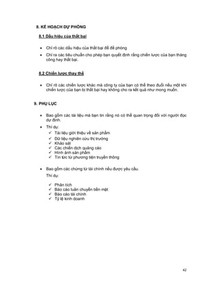 © Copyright Envision SBS. 2004. All rights reserved. Protected by the copyright laws of the United States & Canada and by international treaties. IT IS
ILLEGAL AND STRICTL Y PROHIBITED TO DISTRIBUTE, PUBLISH, OFFER FOR SALE, LICENSE OR SUBLICENSE, GIVE OR DISCLOSE TO ANY
OTHER PARTY , THIS PRODUCT IN HARD COPY OR DIGIT AL FORM. ALL OFFENDERS WILL BE SUED IN A COURT OF LAW.



  8. KẾ HOẠCH DỰ PHÒNG

    8.1 Dấu hiệu của thất bại

      ·     Chỉ rõ các dấu hiệu của thất bại để đề phòng
      ·     Chỉ ra các tiêu chuẩn cho phép bạn quyết định rằng chiến lược của bạn thàng
            công hay thất bại.


    8.2 Chiến lược thay thế

      ·     Chỉ rõ các chiến lược khác mà công ty của bạn có thể theo đuổi nếu một khi
            chiến lược của bạn bị thất bại hay không cho ra kết quả như mong muốn.


9. PHỤ LỤC

      ·     Bao gồm các tài liệu mà bạn tin rằng nó có thể quan trọng đối với người đọc
            dự định.
      ·     Thí dụ:
             ü Tài liệu giới thiệu về sản phẩm
             ü Dữ liệu nghiên cứu thị trường
             ü Khảo sát
             ü Các chiến dịch quảng cáo
             ü Hình ảnh sản phẩm
             ü Tin tức từ phương tiện truyền thông

      ·     Bao gồm các chứng từ tài chính nếu được yêu cầu.
            Thí dụ:

              ü     Phân tích
              ü     Báo cáo luân chuyển tiền mặt
              ü     Báo cáo tài chính
              ü     Tỷ lệ kinh doanh




                                                                                                                                                      42
 