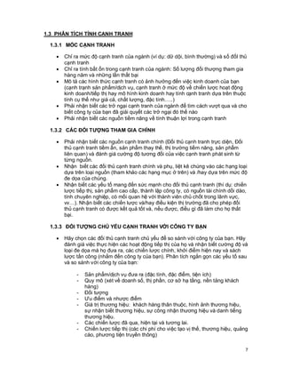 © Copyright Envision SBS. 2004. All rights reserved. Protected by the copyright laws of the United States & Canada and by international treaties. IT IS ILLEGAL
AND STRICTL Y PROHIBITED TO DISTRIBUTE, PUBLISH, OFFER FOR SALE, LICENSE OR SUBLICENSE, GIVE OR DISCLOSE TO ANY OTHER PARTY ,
THIS PRODUCT IN HARD COPY OR DIGIT AL FORM. ALL OFFENDERS WILL BE SUED IN A COURT OF LAW.


1.3 PHÂN TÍCH TÍNH CẠNH TRANH

    1.3.1 MỐC CẠNH TRANH

         ·      Chỉ ra mức độ cạnh tranh của ngành (ví dụ: dữ dội, bình thường) và số đốI thủ
                cạnh tranh
         ·      Chỉ ra tính bất ổn trong cạnh tranh của ngành: Số lượng đối thượng tham gia
                hàng năm và những lần thất bại
         ·      Mô tả các hình thức cạnh tranh có ảnh hưởng đến việc kinh doanh của bạn
                (cạnh trạnh sản phẩm/dịch vụ, cạnh tranh ở mức độ về chiến lược hoạt động
                kinh doanh/tiếp thị hay mô hình kinh doanh hay tính cạnh tranh dựa trên thuộc
                tính cụ thể như giá cả, chất lượng, đặc tính…..)
         ·      Phải nhận biết các trở ngại cạnh tranh của ngành để tìm cách vượt qua và cho
                biết công ty của bạn đã giải quyết các trở ngại đó thế nào
         ·      Phải nhận biết các nguồn tiềm năng về tính thuận lợi trong cạnh tranh

    1.3.2 CÁC ĐỐI TƯỢNG THAM GIA CHÍNH

         ·      Phải nhận biết các nguồn cạnh tranh chính (Đối thủ cạnh tranh trực diện, Đối
                thủ cạnh tranh tiềm ẩn, sản phẩm thay thế, thị trường tiềm năng, sản phẩm
                liên quan) và đánh giá cường độ tương đối của việc cạnh tranh phát sinh từ
                từng nguồn.
         ·      Nhận biết các đối thủ cạnh tranh chính và phụ, liệt kê chúng vào các hạng loại
                dựa trên loại nguồn (tham khảo các hạng mục ở trên) và /hay dựa trên mức độ
                đe dọa của chúng.
         ·      Nhận biết các yếu tố mang đến sức mạnh cho đối thủ cạnh tranh (thí dụ: chiến
                lược tiếp thị, sản phẩm cao cấp, thành lập công ty, có nguồn tài chính dồi dào,
                tính chuyên nghiệp, có mối quan hệ với thành viên chủ chốt trong lãnh vực,
                vv…). Nhận biết các chiến lược và/hay điều kiện thị trường đã cho phép đối
                thủ cạnh tranh có được kết quả tốt và, nếu được, điều gì đã làm cho họ thất
                bại.

    1.3.3 ĐỐI TƯỢNG CHỦ YẾU CẠNH TRANH VỚI CÔNG TY BẠN

         ·      Hãy chọn các đối thủ cạnh tranh chủ yếu để so sánh với công ty của bạn. Hãy
                đánh giá việc thực hiện các hoạt động tiếp thị của họ và nhận biết cường độ và
                loại đe dọa mà họ đưa ra, các chiến lược chính, khởi điểm hiện nay và sách
                lược tấn công (nhắm đến công ty của bạn). Phân tích ngắn gọn các yếu tố sau
                và so sánh với công ty của bạn:

                         -      Sản phẩm/dịch vụ đưa ra (đặc tính, đặc điểm, tiện ích)
                         -      Quy mô (xét về doanh số, thị phần, cơ sở hạ tầng, nền tảng khách
                                hàng)
                         -      Đối tượng
                         -      Ưu điểm và nhược điểm
                         -      Giá trị thương hiệu: khách hàng thân thuộc, hình ảnh thương hiệu,
                                sự nhận biết thương hiệu, sự công nhận thương hiệu và danh tiếng
                                thương hiệu.
                         -      Các chiến lược đã qua, hiện tại và tương lai.
                         -      Chiến lược tiếp thị (các chi phí cho việc tạo vị thế, thương hiệu, quảng
                                cáo, phương tiện truyền thông)

                                                                                                                                                              7
 