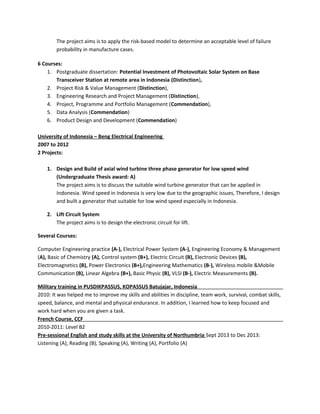 The project aims is to apply the risk-based model to determine an acceptable level of failure
probability in manufacture cases.
6 Courses:
1. Postgraduate dissertation: Potential Investment of Photovoltaic Solar System on Base
Transceiver Station at remote area in Indonesia (Distinction),
2. Project Risk & Value Management (Distinction),
3. Engineering Research and Project Management (Distinction),
4. Project, Programme and Portfolio Management (Commendation),
5. Data Analysis (Commendation)
6. Product Design and Development (Commendation)
University of Indonesia C Beng Electrical Engineering
2007 to 2012
2 Projects:
1. Design and Build of axial wind turbine three phase generator for low speed wind
(Undergraduate Thesis award: A)
The project aims is to discuss the suitable wind turbine generator that can be applied in
Indonesia. Wind speed in Indonesia is very low due to the geographic issues, Therefore, I design
and built a generator that suitable for low wind speed especially in Indonesia.
2. Lift Circuit System
The project aims is to design the electronic circuit for lift.
Several Courses:
Computer Engineering practice (A-), Electrical Power System (A-), Engineering Economy & Management
(A), Basic of Chemistry (A), Control system (B+), Electric Circuit (B), Electronic Devices (B),
Electromagnetics (B), Power Electronics (B+),Engineering Mathematics (B-), Wireless mobile &Mobile
Communication (B), Linear Algebra (B+), Basic Physic (B), VLSI (B-), Electric Measurements (B).
Military training in PUSDIKPASSUS, KOPASSUS Batujajar, Indonesia
2010: It was helped me to improve my skills and abilities in discipline, team work, survival, combat skills,
speed, balance, and mental and physical endurance. In addition, I learned how to keep focused and
work hard when you are given a task.
French Course, CCF
2010-2011: Level B2
Pre-sessional English and study skills at the University of Northumbria Sept 2013 to Dec 2013:
Listening (A), Reading (B), Speaking (A), Writing (A), Portfolio (A)
 
