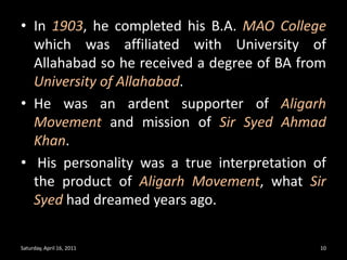 In 1903, he completed his B.A. MAO College which was affiliated with University of Allahabad so he received a degree of BA from University of Allahabad.He was an ardent supporter of Aligarh Movement and mission of Sir Syed Ahmad Khan. His personality was a true interpretation of the product of Aligarh Movement, what Sir Syed had dreamed years ago. Saturday, April 16, 201110