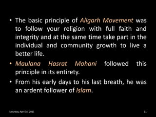 The basic principle of Aligarh Movement was to follow your religion with full faith and integrity and at the same time take part in the individual and community growth to live a better life. Maulana Hasrat Mohani followed this principle in its entirety. From his early days to his last breath, he was an ardent follower of Islam. Saturday, April 16, 201111