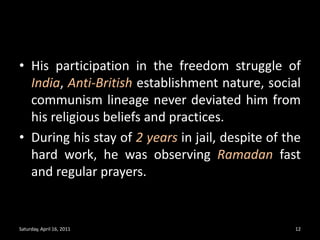 His participation in the freedom struggle of India, Anti-British establishment nature, social communism lineage never deviated him from his religious beliefs and practices. During his stay of 2 years in jail, despite of the hard work, he was observing Ramadan fast and regular prayers.Saturday, April 16, 201112