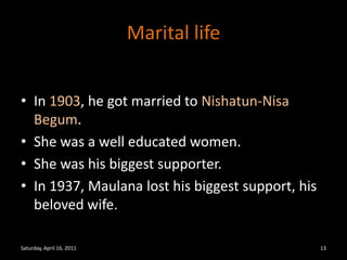 Marital lifeIn 1903, he got married to Nishatun-Nisa Begum.She was a well educated women.She was his biggest supporter.In 1937, Maulana lost his biggest support, his beloved wife. Saturday, April 16, 201113