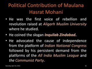 Political Contribution of MaulanaHasratMohaniHe was the first voice of rebellion and revolution raised at Aligarh Muslim University where he studied. He coined the slogan InquilabZindabad.He advocated the cause of independence from the platform of Indian National Congress followed by his persistent demand from the platforms of theAll India Muslim League and the Communist Party.Saturday, April 16, 201116
