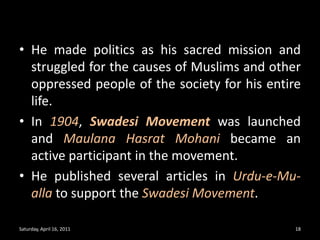He made politics as his sacred mission and struggled for the causes of Muslims and other oppressed people of the society for his entire life.In 1904,Swadesi Movementwas launched and MaulanaHasratMohanibecame an active participant in the movement.He published several articles in Urdu-e-Mu-alla to support the Swadesi Movement.Saturday, April 16, 201118