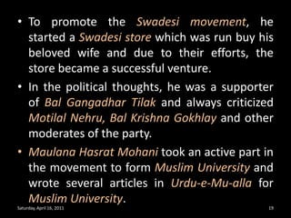To promote the Swadesi movement, he started a Swadesi store which was run buy his beloved wife and due to their efforts, the store became a successful venture.In the political thoughts, he was a supporter of Bal GangadharTilakand always criticized Motilal Nehru, Bal Krishna Gokhlayand other moderates of the party.MaulanaHasratMohanitook an active part in the movement to form Muslim Universityand wrote several articles in Urdu-e-Mu-allafor Muslim University.Saturday, April 16, 201119