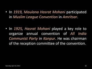 In 1919, MaulanaHasratMohaniparticipated in Muslim League Convention in Amritsar.In 1925, HasratMohaniplayed a key role to organize annual convention of All India Communist Party in Kanpur. He was chairman of the reception committee of the convention.Saturday, April 16, 201120