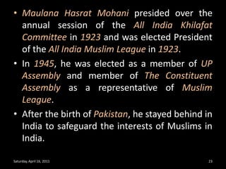 MaulanaHasratMohanipresided over the annual session of the All India Khilafat Committee in 1923 and was elected President of the All India Muslim League in 1923.In 1945, he was elected as a member of UP Assembly and member of The Constituent Assembly as a representative of Muslim League.After the birth of Pakistan, he stayed behind in India to safeguard the interests of Muslims in India.Saturday, April 16, 201123