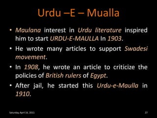 Urdu –E – MuallaMaulana interest in Urdu literature inspired him to start URDU-E-MAULLA In 1903.He wrote many articles to support Swadesi movement.In 1908, he wrote an article to criticize the policies of British rulersof Egypt.After jail, he started this Urdu-e-Maulla in 1910.Saturday, April 16, 201127
