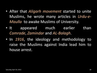 After that Aligarh movement started to unite Muslims, he wrote many articles in Urdu-e-Maulla  to awake Muslims of University.  It appeared much earlier than Comrade, Zamindar and AL-Balagh.In 1916, the ideology and methodology to raise the Muslims against India lead him to house arrest.Saturday, April 16, 201128