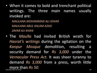 Saturday, April 16, 201129When it comes to bold and trenchant political writings. The three main names usually invoked are:MAULANA MOHAMMAD ALI JOHAR	MAULANA ABUL KALAM AZAD	ZAFAR ALI KHANThe Maulla had invited British wrath for Hasrat’s writings during the agitation on the Kanpur Mosque demolition, resulting a security demand for Rs 3,000 under the Vernacular Press Act. It was sheer tyranny to demand Rs 3,000 from a press, worth little more than Rs 50.