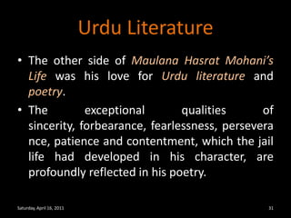 Urdu LiteratureThe other side of Maulana Hasrat Mohani’s Life was his love for Urdu literature and poetry.The exceptional qualities of sincerity, forbearance, fearlessness, perseverance, patience and contentment, which the jail life had developed in his character, are profoundly reflected in his poetry.Saturday, April 16, 201131