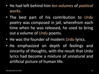 He had left behind him ten volumes of poetical works.The best part of his contribution to Urdu poetry was composed in jail, wherefrom each time when he was released, he used to bring out a volume of Urdu poems.He was the founder of modern Urdu lyrics.He emphasized on depth of feelings and sincerity of thoughts, with the result that Urdu lyrics had become a mixture of unnatural and artificial picture of human life.Saturday, April 16, 201132