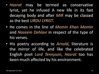 Hasrat may be termed as conservative lyrist, yet he infused A new life in its fast decaying body and after MIR may be classed as the best URDU LYRIST.He comes in the line of Momin Khan Mominand NaseemDehlaviin respect of the type of his verses.His poetry according to Arnold, literature is the mirror of life, and like the celebrated English poet Lord Tennyson, Hasrat too has been much affected by his environment.Saturday, April 16, 201133