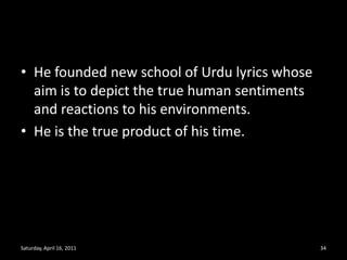 He founded new school of Urdu lyrics whose aim is to depict the true human sentiments and reactions to his environments.He is the true product of his time.Saturday, April 16, 201134