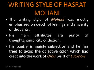 WRITING STYLE OF HASRAT MOHANIThe writing style of Mohani was mostly emphasized on depth of feelings and sincerity of thoughts.His main attributes are purity of thoughts, simplicity of diction.His poetry is mainly subjective and he has tried to avoid the objective color, which had crept into the work of Urdu Lyrist of Lucknow.Saturday, April 16, 201135