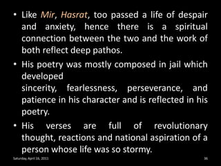 Like Mir, Hasrat, too passed a life of despair and anxiety, hence there is a spiritual connection between the two and the work of both reflect deep pathos.His poetry was mostly composed in jail which developed sincerity, fearlessness, perseverance, and patience in his character and is reflected in his poetry.His verses are full of revolutionary thought, reactions and national aspiration of a person whose life was so stormy.Saturday, April 16, 201136