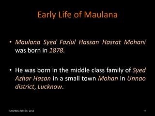 Early Life of MaulanaMaulanaSyedFazlul Hassan Hasrat Mohani was born in 1878.He was born in the middle class family of SyedAzharHasan in a small town Mohan in Unnao district, Lucknow.Saturday, April 16, 20114