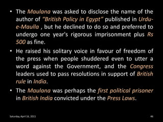 The Maulana was asked to disclose the name of the author of “British Policy in Egypt” published in Urdu-e-Maulla, but he declined to do so and preferred to undergo one year's rigorous imprisonment plus Rs 500 as fine. He raised his solitary voice in favour of freedom of the press when people shuddered even to utter a word against the Government, and the Congress leaders used to pass resolutions in support of British rule in India.The Maulanawas perhaps the first political prisoner in British India convicted under the Press Laws.Saturday, April 16, 201146
