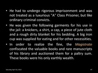 He had to undergo rigorous imprisonment and was not treated as a luxurious "A" Class Prisoner, but like ordinary criminal convicts. He was given the following garments for his use in the jail: a knickers, a shirt, a cap, a piece of jute cloth and a rough dirty blanket for his bedding. A big iron cup was supplied for eating and for other necessities.In order to realize the fine, the Magistrate confiscated the valuable books and rare manuscripts of his library and auctioned them for a paltry sum. These books were his only earthly wealth. Saturday, April 16, 201147