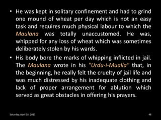 He was kept in solitary confinement and had to grind one mound of wheat per day which is not an easy task and requires much physical labour to which the Maulana was totally unaccustomed. He was, whipped for any loss of wheat which was sometimes deliberately stolen by his wards. His body bore the marks of whipping inflicted in jail. The Maulana wrote in his "Urdu-i-Mualla" that, in the beginning, he really felt the cruelty of jail life and was much distressed by his inadequate clothing and lack of proper arrangement for ablution which served as great obstacles in offering his prayers. Saturday, April 16, 201148